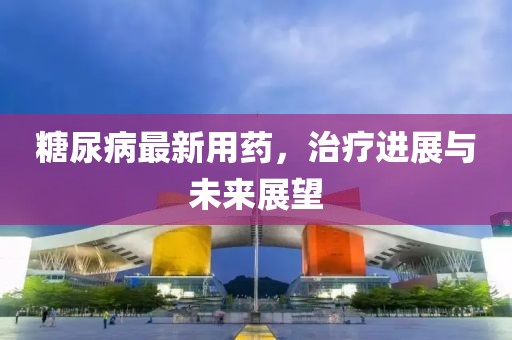 糖尿病最新用药，治疗进展与未来展望