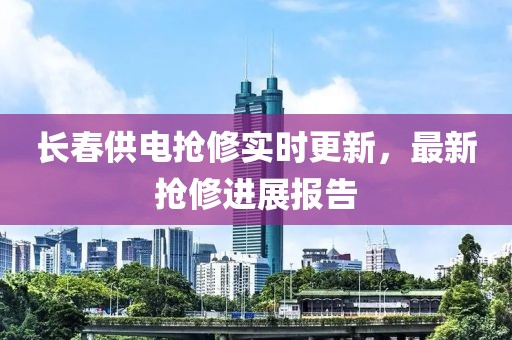 长春供电抢修实时更新，最新抢修进展报告