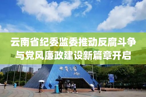 云南省纪委监委推动反腐斗争与党风廉政建设新篇章开启