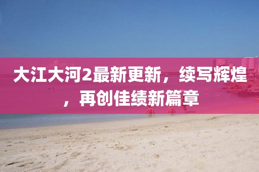 大江大河2最新更新，续写辉煌，再创佳绩新篇章