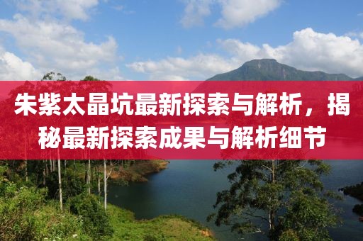 朱紫太晶坑最新探索与解析，揭秘最新探索成果与解析细节