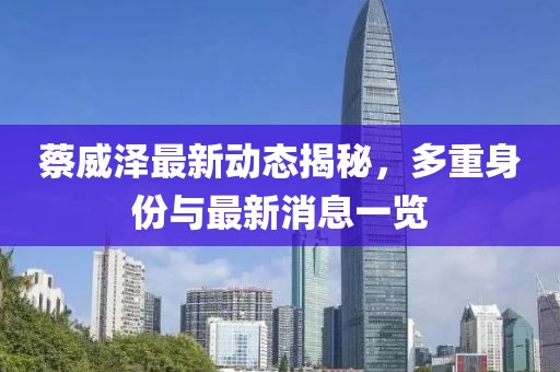 蔡威泽最新动态揭秘，多重身份与最新消息一览