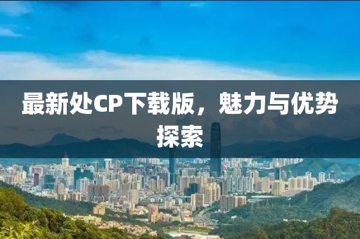 最新处CP下载版，魅力与优势探索