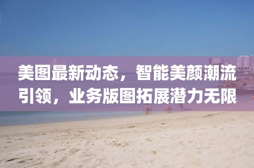 美图最新动态，智能美颜潮流引领，业务版图拓展潜力无限