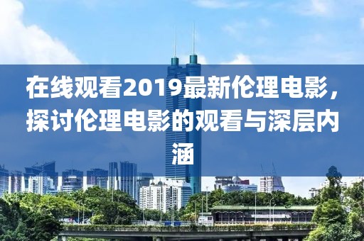 在线观看2019最新伦理电影，探讨伦理电影的观看与深层内涵