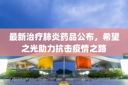 最新治疗肺炎药品公布，希望之光助力抗击疫情之路