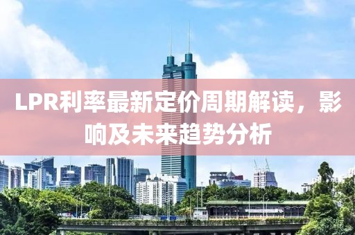 LPR利率最新定价周期解读，影响及未来趋势分析