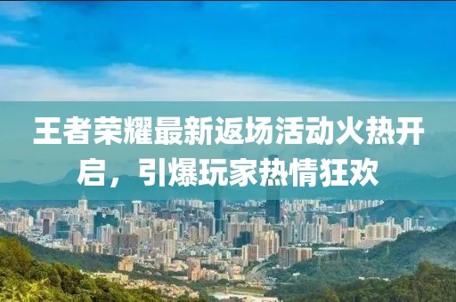 王者荣耀最新返场活动火热开启，引爆玩家热情狂欢