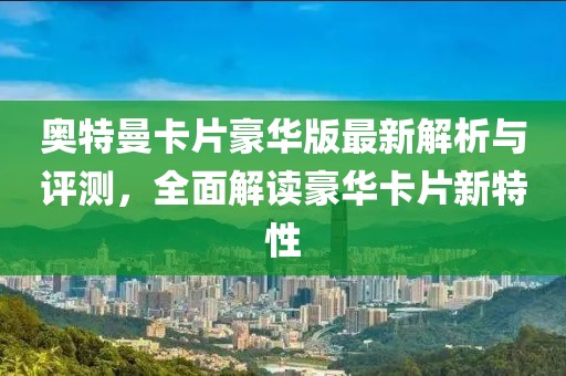 奥特曼卡片豪华版最新解析与评测，全面解读豪华卡片新特性