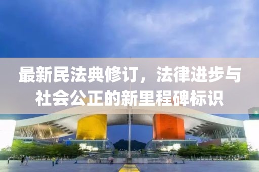 最新民法典修订，法律进步与社会公正的新里程碑标识