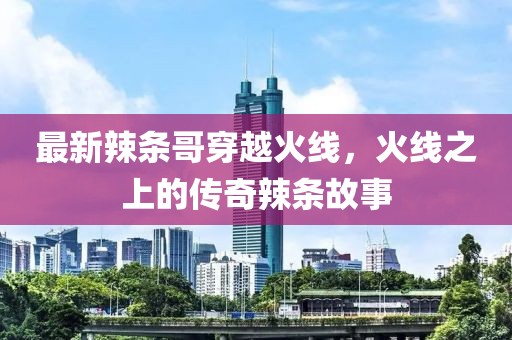 最新辣条哥穿越火线，火线之上的传奇辣条故事