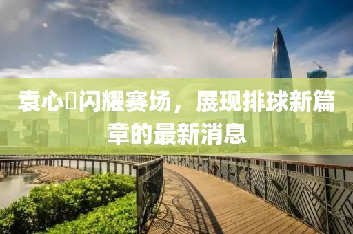 袁心玥闪耀赛场，展现排球新篇章的最新消息