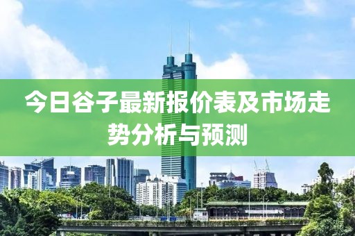 今日谷子最新报价表及市场走势分析与预测