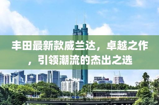 丰田最新款威兰达，卓越之作，引领潮流的杰出之选