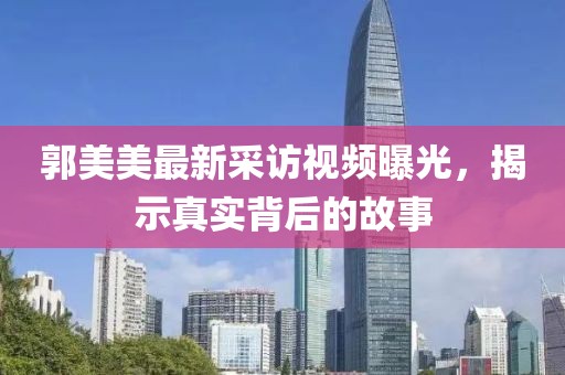 郭美美最新采访视频曝光，揭示真实背后的故事