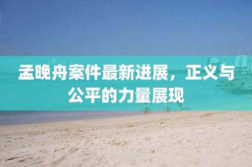 孟晚舟案件最新进展，正义与公平的力量展现