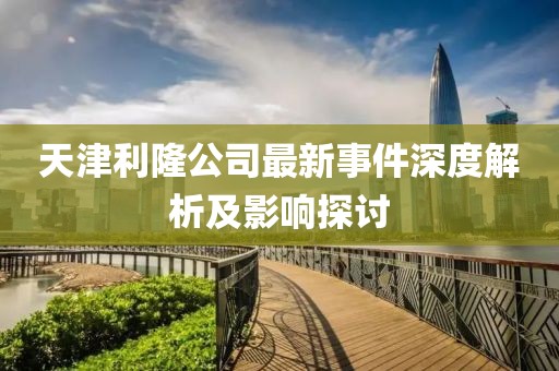 天津利隆公司最新事件深度解析及影响探讨