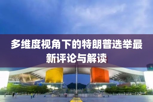 多维度视角下的特朗普选举最新评论与解读
