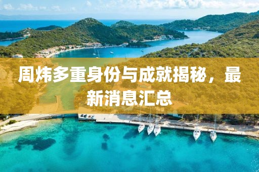 周炜多重身份与成就揭秘，最新消息汇总