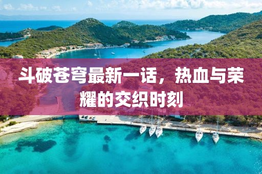 斗破苍穹最新一话，热血与荣耀的交织时刻