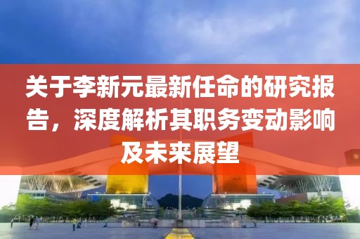 关于李新元最新任命的研究报告，深度解析其职务变动影响及未来展望