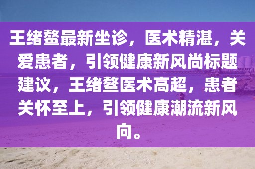 王绪鳌最新坐诊，医术精湛，关爱患者，引领健康新风尚标题建议，王绪鳌医术高超，患者关怀至上，引领健康潮流新风向。