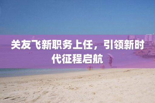 关友飞新职务上任，引领新时代征程启航