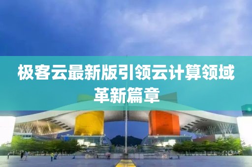 极客云最新版引领云计算领域革新篇章