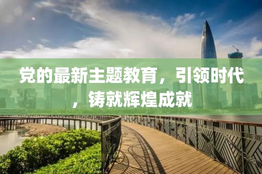 党的最新主题教育，引领时代，铸就辉煌成就