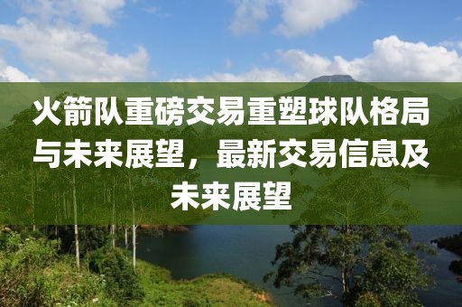 火箭队重磅交易重塑球队格局与未来展望，最新交易信息及未来展望
