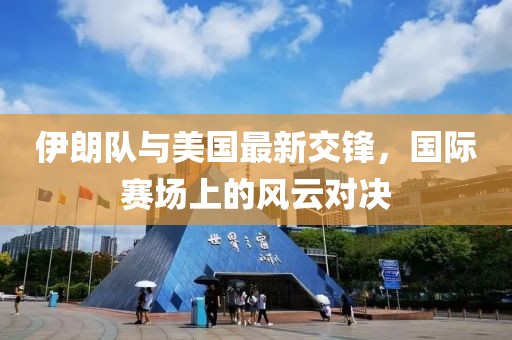 伊朗队与美国最新交锋，国际赛场上的风云对决