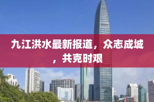 九江洪水最新报道，众志成城，共克时艰