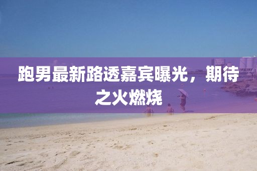 跑男最新路透嘉宾曝光，期待之火燃烧