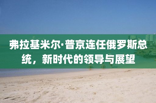 弗拉基米尔·普京连任俄罗斯总统，新时代的领导与展望