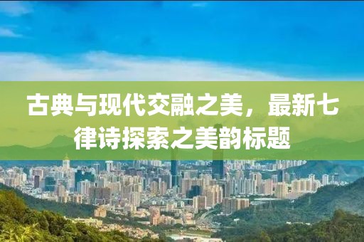 古典与现代交融之美，最新七律诗探索之美韵标题