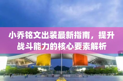 小乔铭文出装最新指南，提升战斗能力的核心要素解析