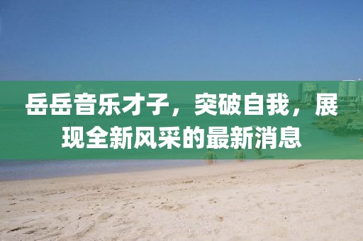 岳岳音乐才子，突破自我，展现全新风采的最新消息