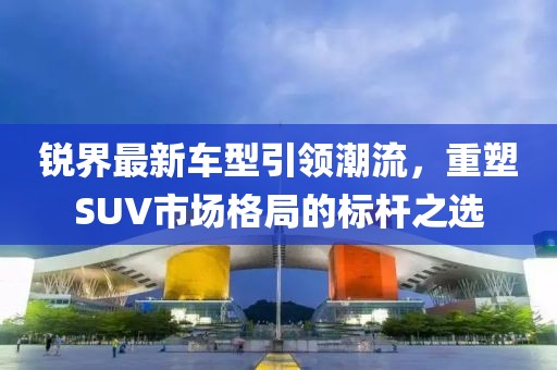 锐界最新车型引领潮流，重塑SUV市场格局的标杆之选