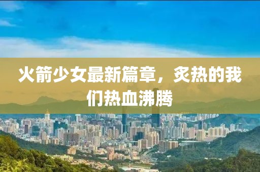 火箭少女最新篇章，炙热的我们热血沸腾