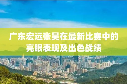 广东宏远张昊在最新比赛中的亮眼表现及出色战绩