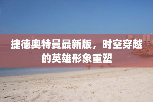 捷德奥特曼最新版，时空穿越的英雄形象重塑