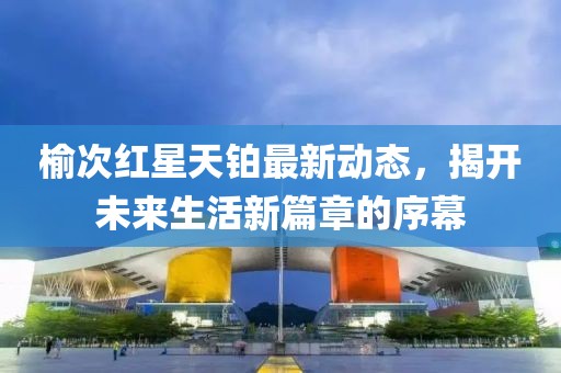 榆次红星天铂最新动态，揭开未来生活新篇章的序幕