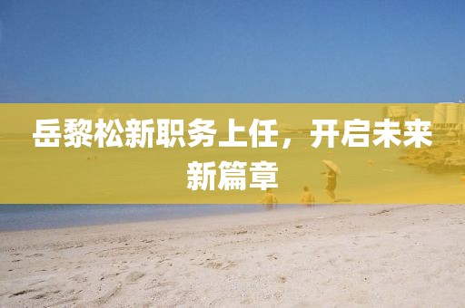 岳黎松新职务上任，开启未来新篇章