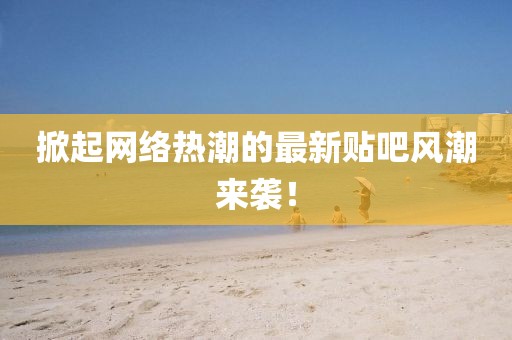 掀起网络热潮的最新贴吧风潮来袭！