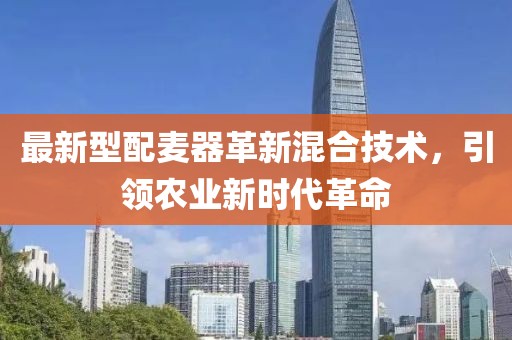 最新型配麦器革新混合技术，引领农业新时代革命