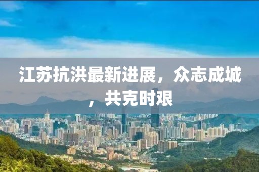 江苏抗洪最新进展，众志成城，共克时艰