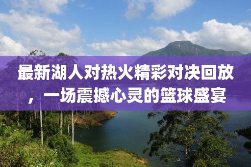 最新湖人对热火精彩对决回放，一场震撼心灵的篮球盛宴