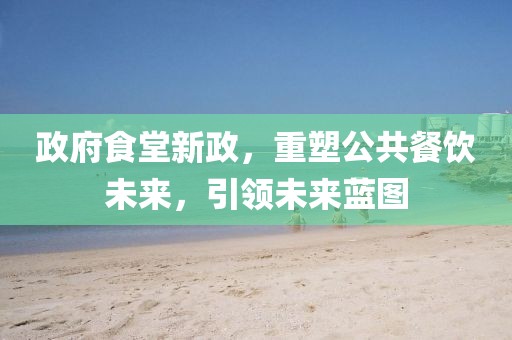 政府食堂新政，重塑公共餐饮未来，引领未来蓝图