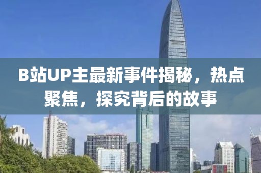 B站UP主最新事件揭秘，热点聚焦，探究背后的故事