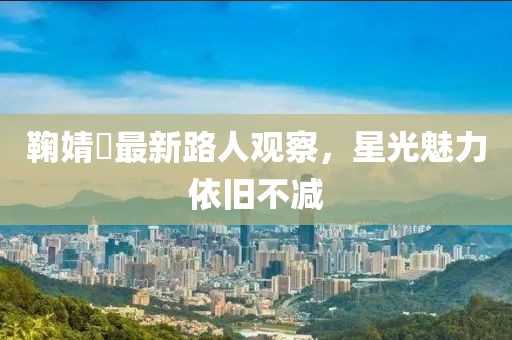 鞠婧祎最新路人观察，星光魅力依旧不减